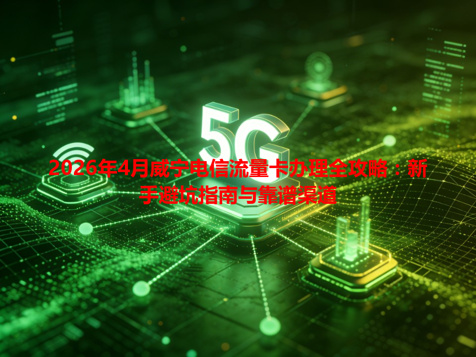 2026年4月威宁电信流量卡办理全攻略：新手避坑指南与靠谱渠道