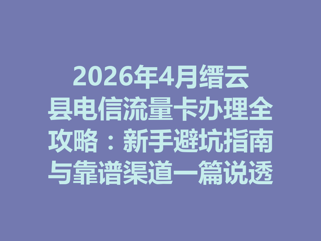 2026年4月缙云县电信流量卡办理全攻略：新手避坑指南与靠谱渠道一篇说透