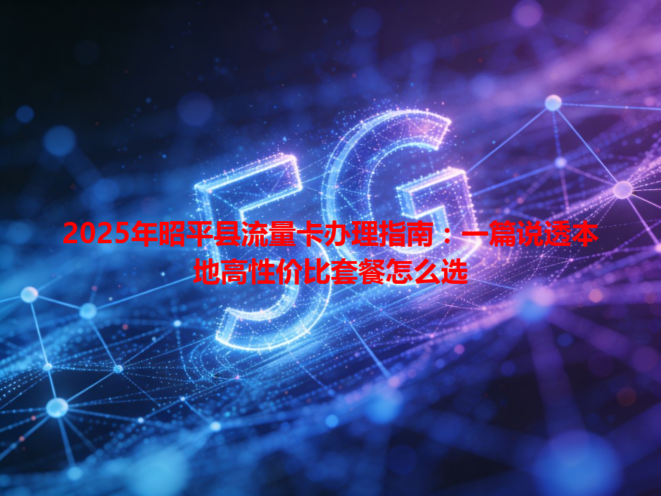 2025年昭平县流量卡办理指南：一篇说透本地高性价比套餐怎么选