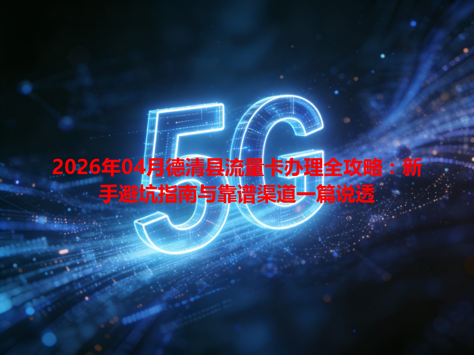 2026年04月德清县流量卡办理全攻略：新手避坑指南与靠谱渠道一篇说透