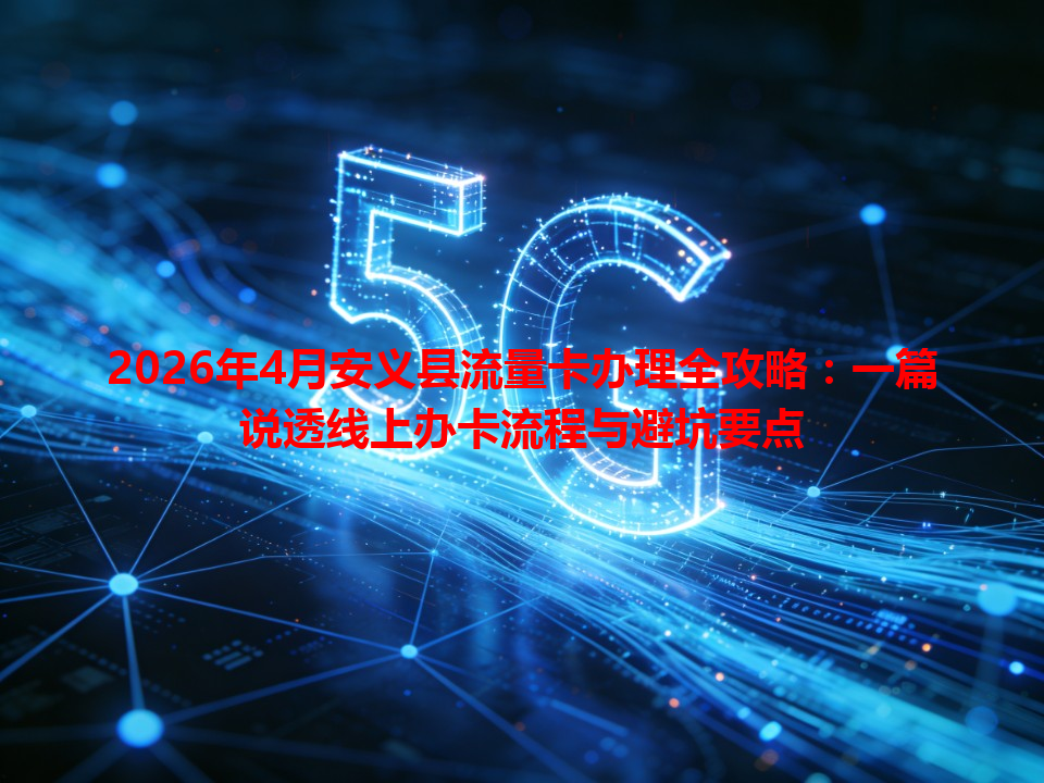 2026年4月安义县流量卡办理全攻略：一篇说透线上办卡流程与避坑要点
