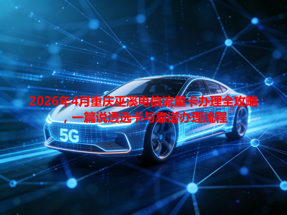 2026年4月重庆巫溪电信流量卡办理全攻略，一篇说透选卡与靠谱办理流程