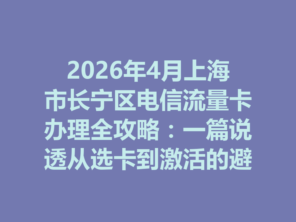 2026年4月上海市长宁区电信流量卡办理全攻略：一篇说透从选卡到激活的避坑流程