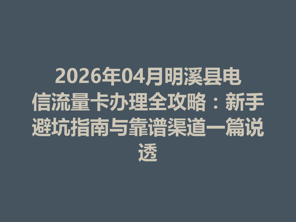 2026年04月明溪县电信流量卡办理全攻略：新手避坑指南与靠谱渠道一篇说透