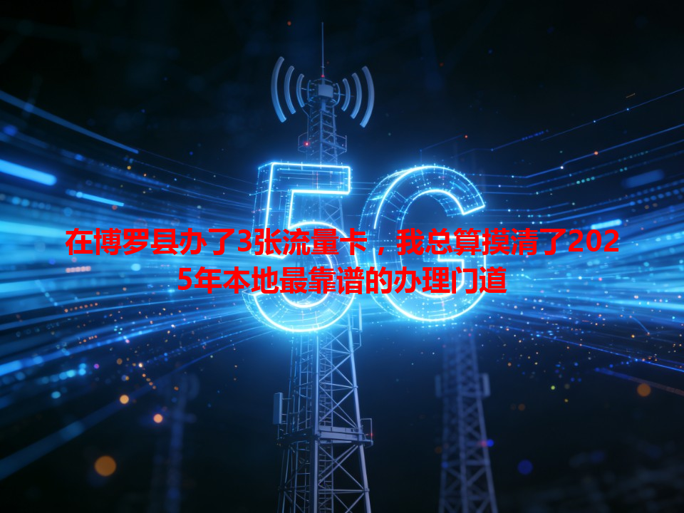 在博罗县办了3张流量卡，我总算摸清了2025年本地最靠谱的办理门道