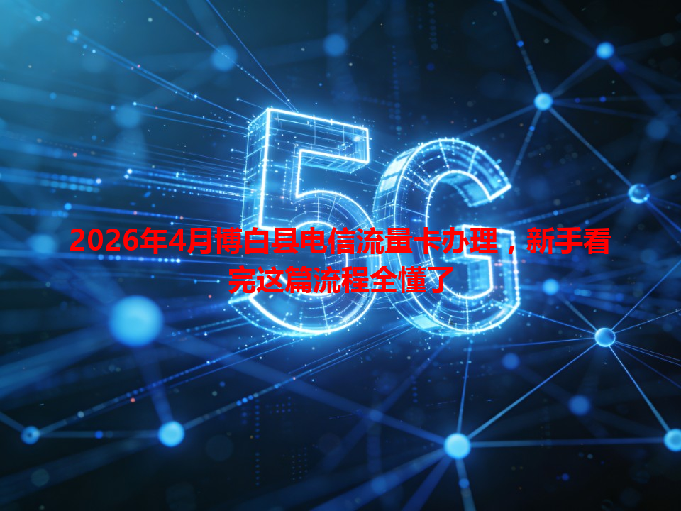 2026年4月博白县电信流量卡办理，新手看完这篇流程全懂了
