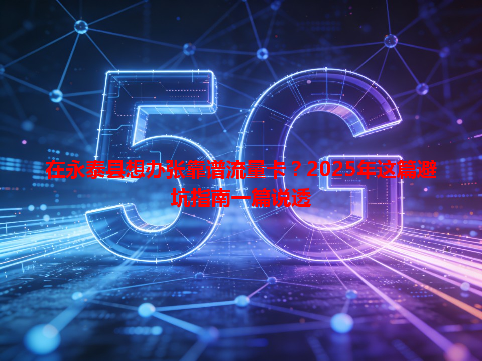 在永泰县想办张靠谱流量卡？2025年这篇避坑指南一篇说透