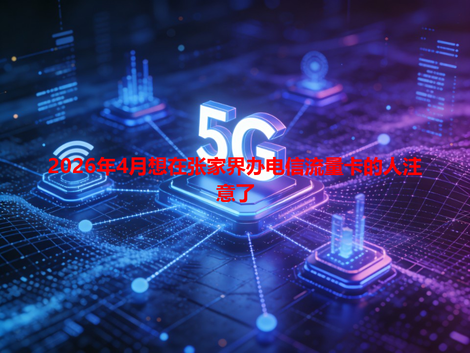 2026年4月想在张家界办电信流量卡的人注意了