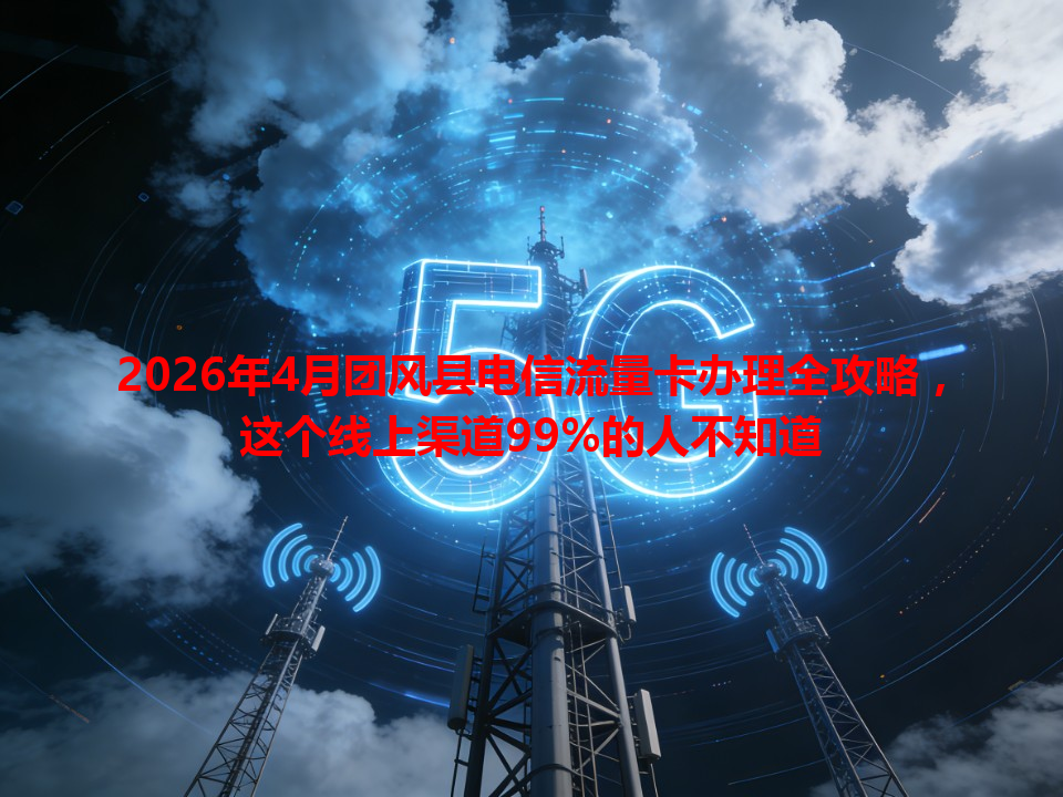 2026年4月团风县电信流量卡办理全攻略，这个线上渠道99%的人不知道