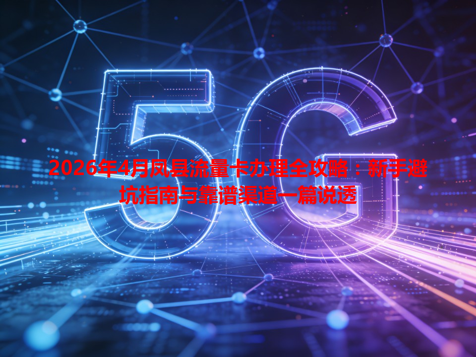 2026年4月凤县流量卡办理全攻略：新手避坑指南与靠谱渠道一篇说透