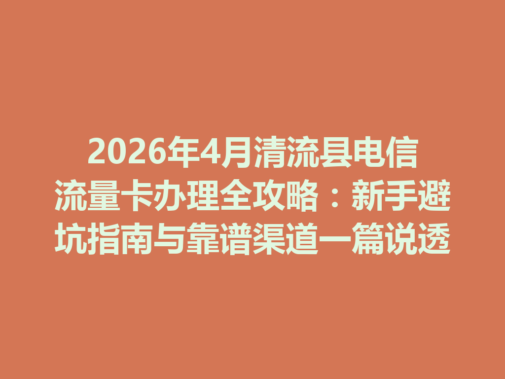 2026年4月清流县电信流量卡办理全攻略：新手避坑指南与靠谱渠道一篇说透