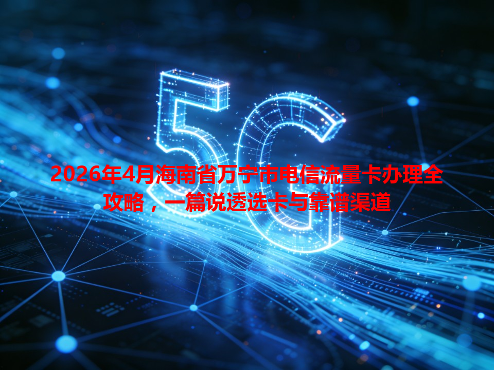2026年4月海南省万宁市电信流量卡办理全攻略，一篇说透选卡与靠谱渠道