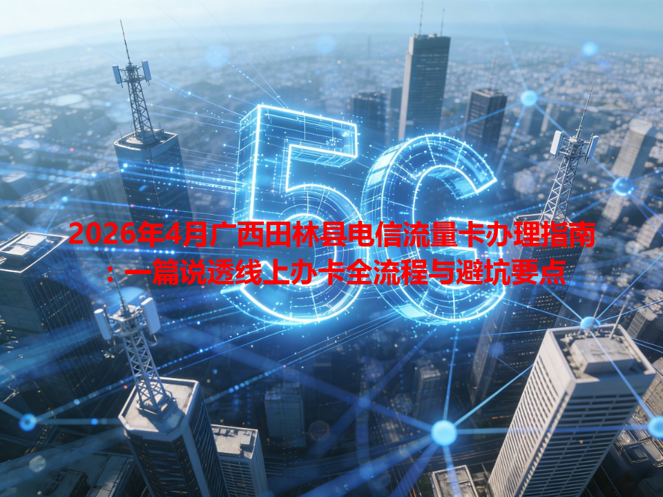 2026年4月广西田林县电信流量卡办理指南：一篇说透线上办卡全流程与避坑要点