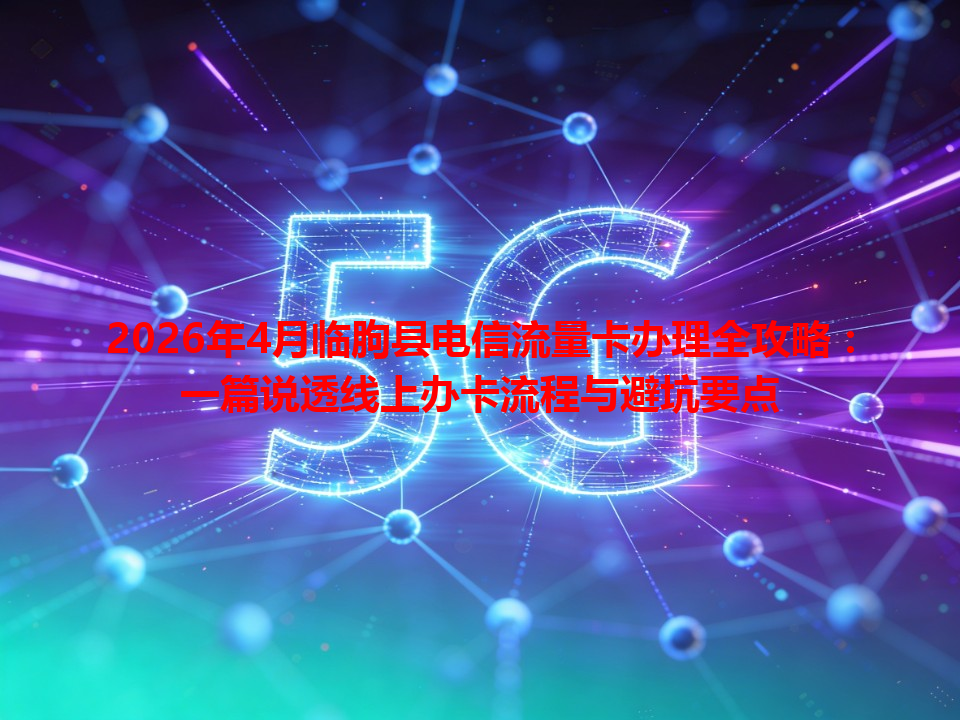 2026年4月临朐县电信流量卡办理全攻略：一篇说透线上办卡流程与避坑要点