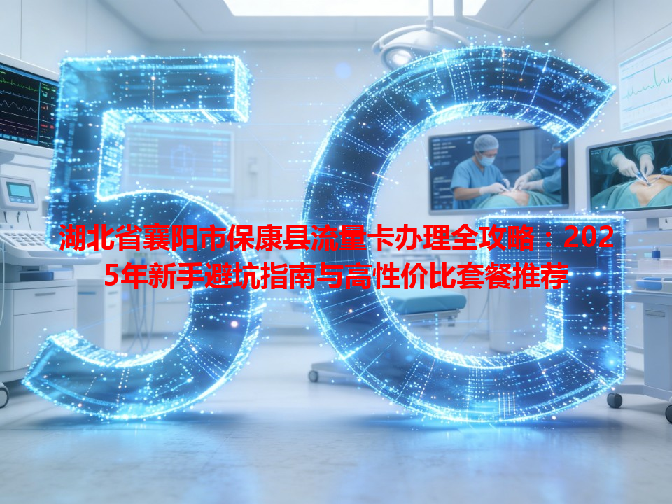 湖北省襄阳市保康县流量卡办理全攻略：2025年新手避坑指南与高性价比套餐推荐