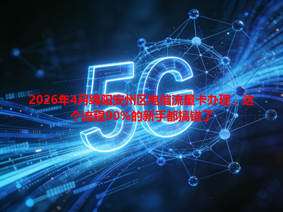 2026年4月绵阳安州区电信流量卡办理，这个流程90%的新手都搞错了