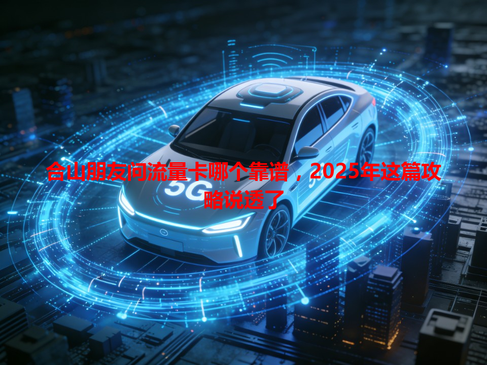 合山朋友问流量卡哪个靠谱，2025年这篇攻略说透了