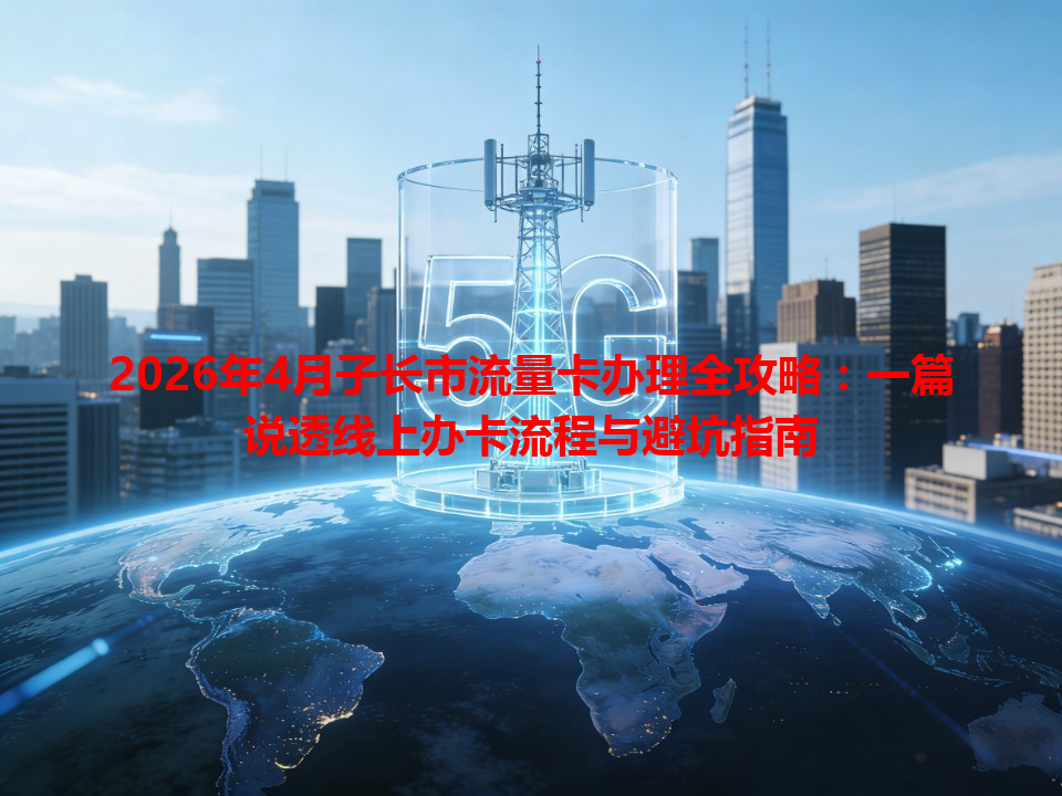 2026年4月子长市流量卡办理全攻略：一篇说透线上办卡流程与避坑指南