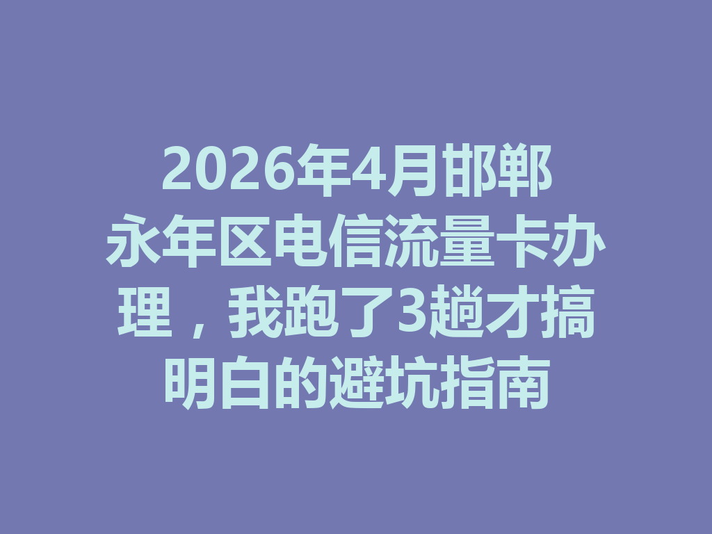 2026年4月邯郸永年区电信流量卡办理，我跑了3趟才搞明白的避坑指南