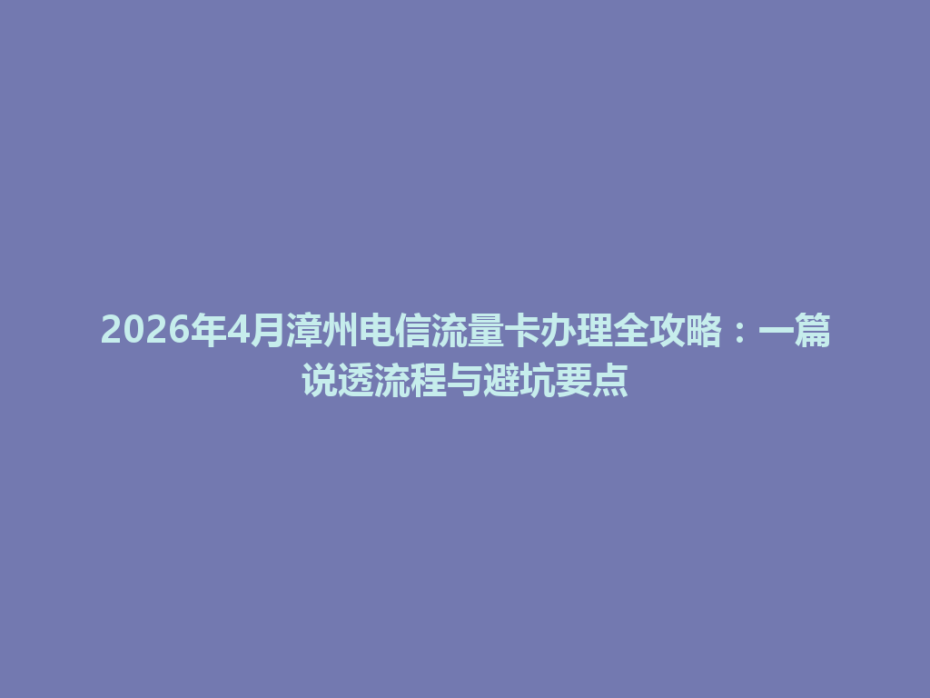 2026年4月漳州电信流量卡办理全攻略：一篇说透流程与避坑要点