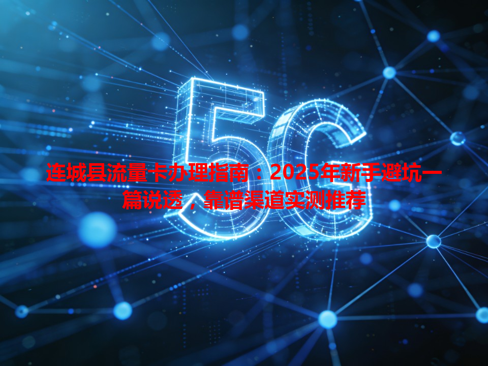 连城县流量卡办理指南：2025年新手避坑一篇说透，靠谱渠道实测推荐