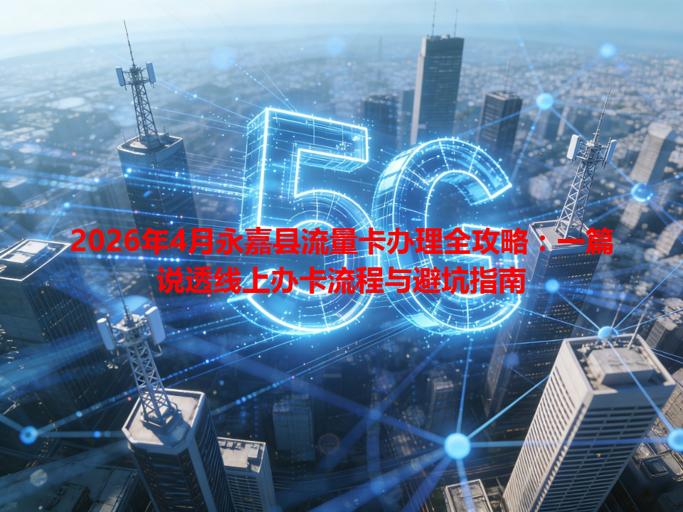 2026年4月永嘉县流量卡办理全攻略：一篇说透线上办卡流程与避坑指南