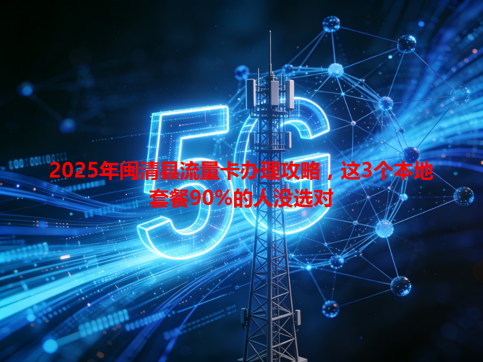 2025年闽清县流量卡办理攻略，这3个本地套餐90%的人没选对