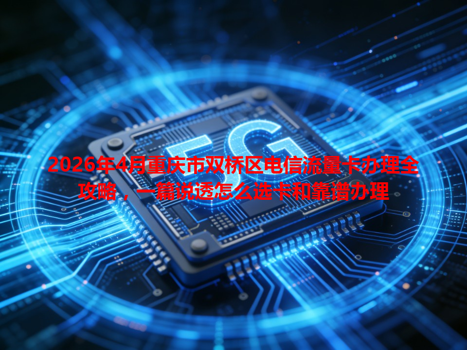 2026年4月重庆市双桥区电信流量卡办理全攻略，一篇说透怎么选卡和靠谱办理