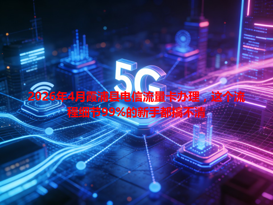 2026年4月霞浦县电信流量卡办理，这个流程细节99%的新手都搞不清