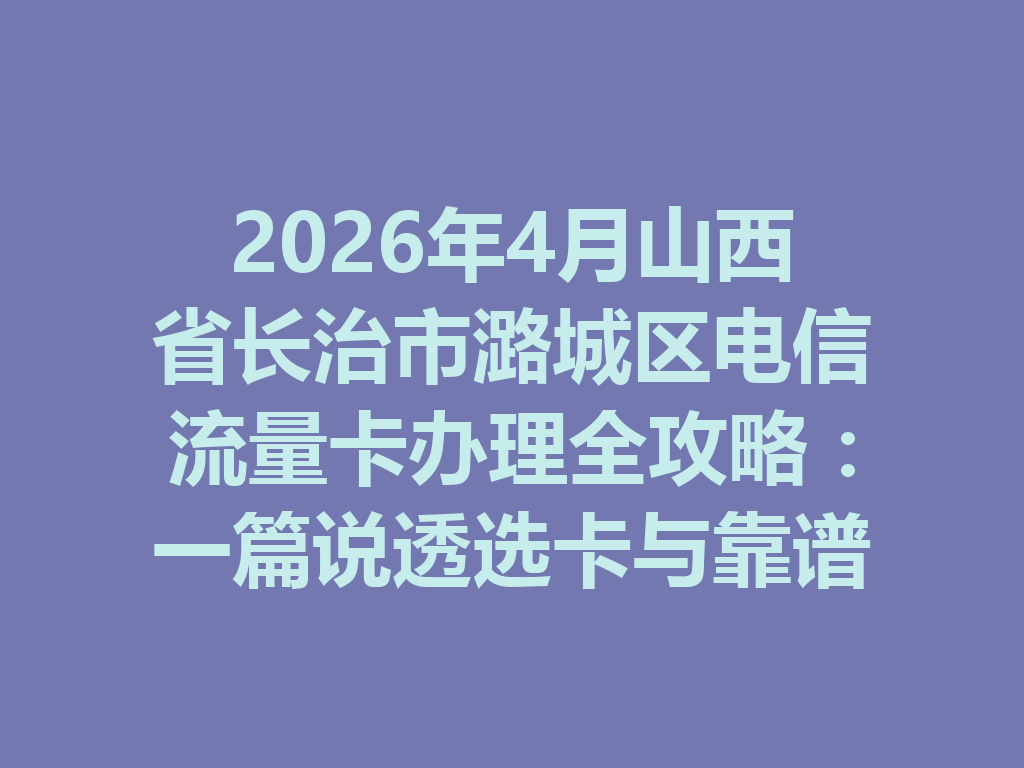 2026年4月山西省长治市潞城区电信流量卡办理全攻略：一篇说透选卡与靠谱渠道