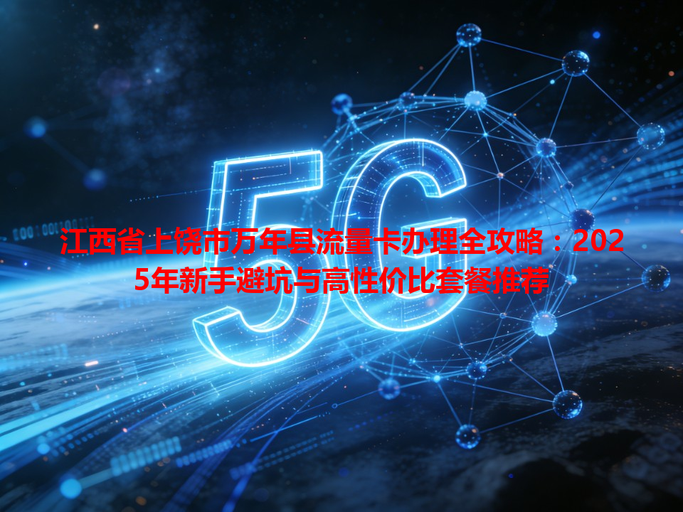 江西省上饶市万年县流量卡办理全攻略：2025年新手避坑与高性价比套餐推荐