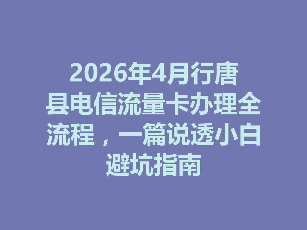 2026年4月行唐县电信流量卡办理全流程，一篇说透小白避坑指南