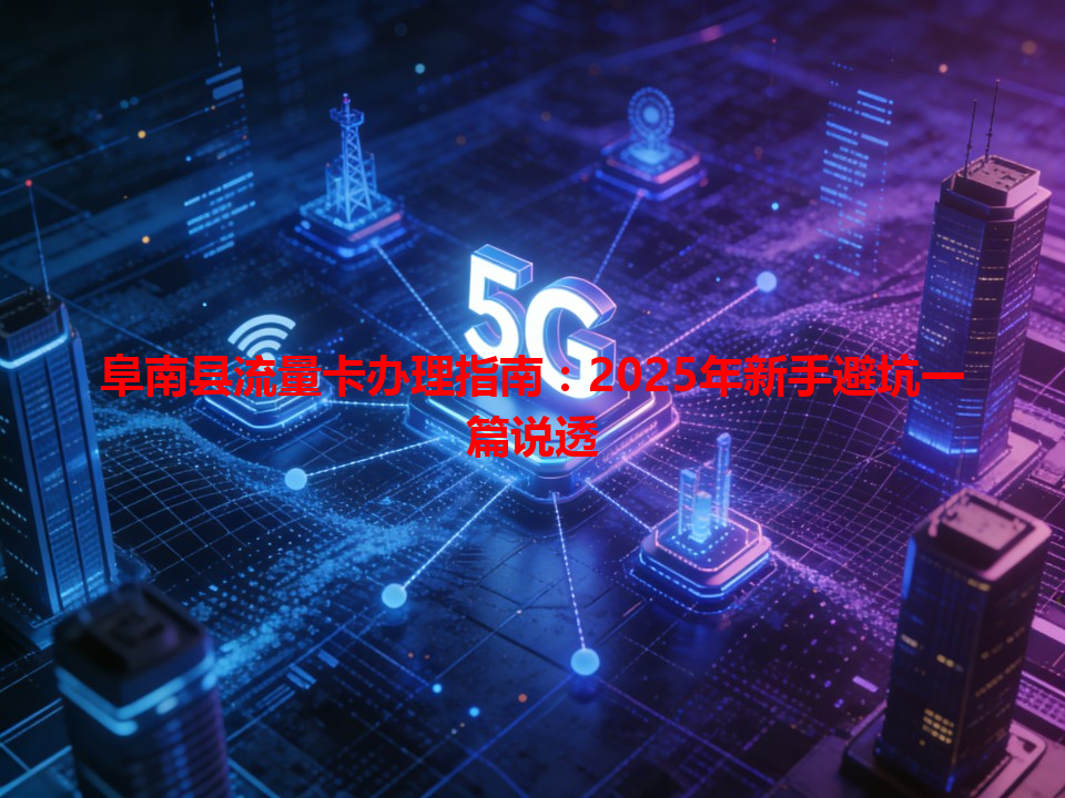阜南县流量卡办理指南：2025年新手避坑一篇说透