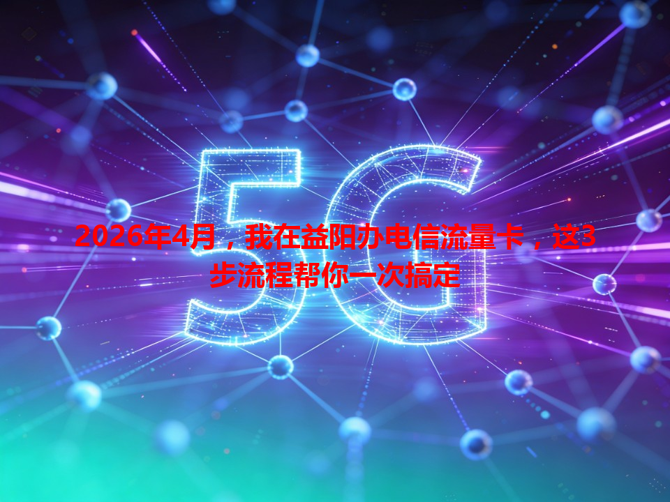 2026年4月，我在益阳办电信流量卡，这3步流程帮你一次搞定