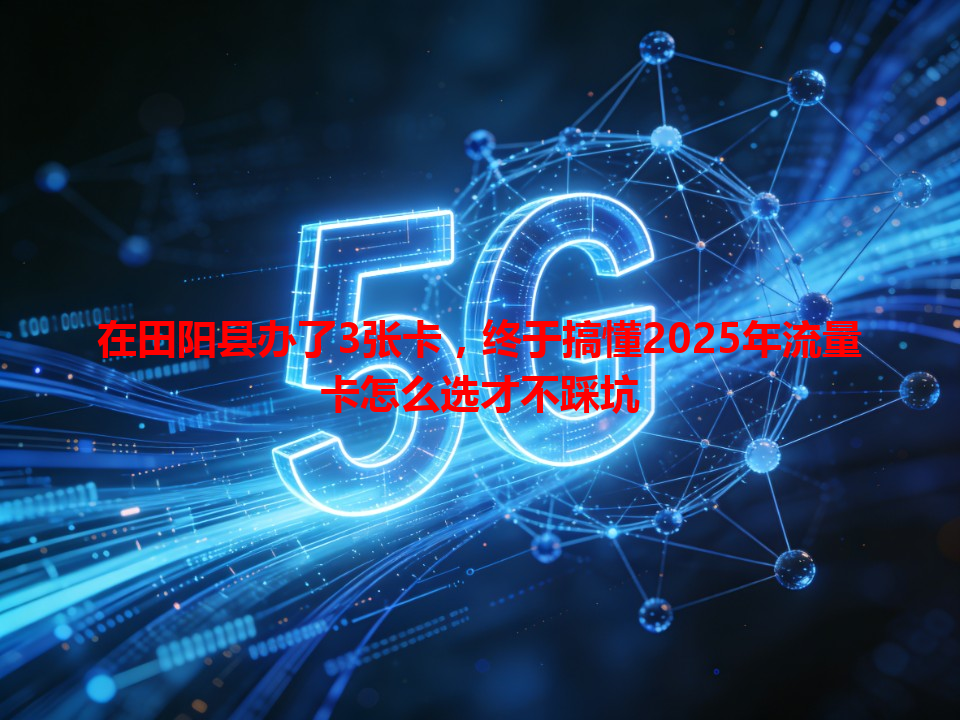 在田阳县办了3张卡，终于搞懂2025年流量卡怎么选才不踩坑
