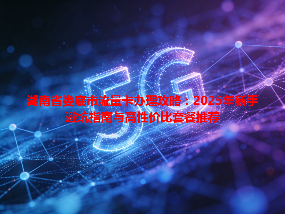 湖南省娄底市流量卡办理攻略：2025年新手避坑指南与高性价比套餐推荐