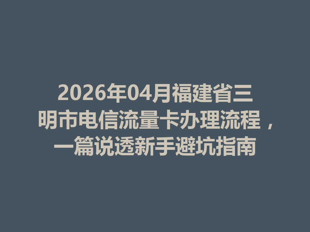 2026年04月福建省三明市电信流量卡办理流程，一篇说透新手避坑指南
