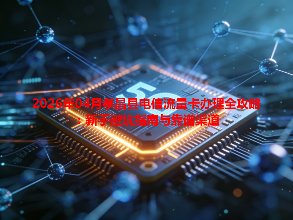 2026年04月孝昌县电信流量卡办理全攻略：新手避坑指南与靠谱渠道