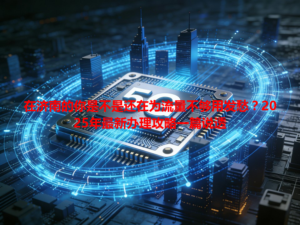 在济南的你是不是还在为流量不够用发愁？2025年最新办理攻略一篇说透