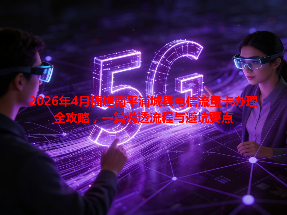 2026年4月福建南平浦城县电信流量卡办理全攻略，一篇说透流程与避坑要点