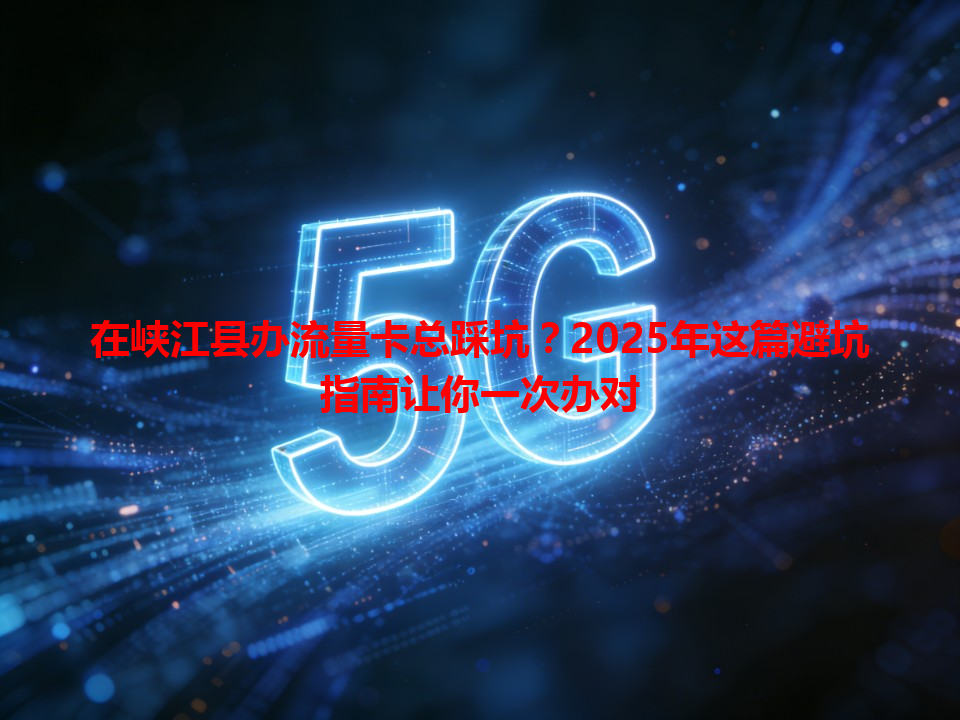 在峡江县办流量卡总踩坑？2025年这篇避坑指南让你一次办对