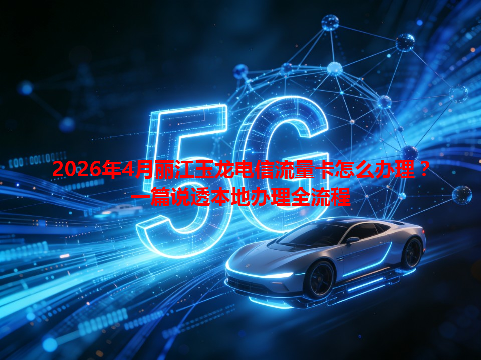 2026年4月丽江玉龙电信流量卡怎么办理？一篇说透本地办理全流程