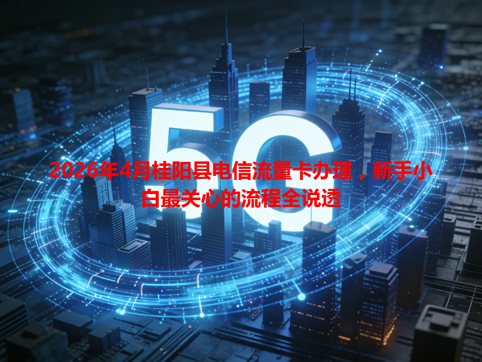 2026年4月桂阳县电信流量卡办理，新手小白最关心的流程全说透