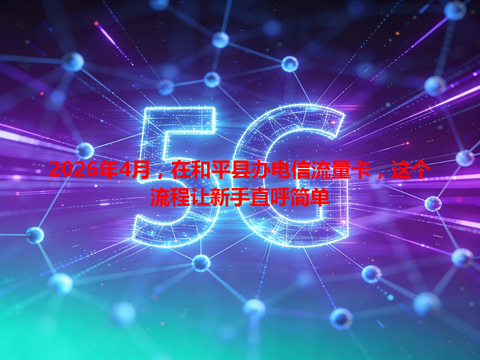 2026年4月，在和平县办电信流量卡，这个流程让新手直呼简单