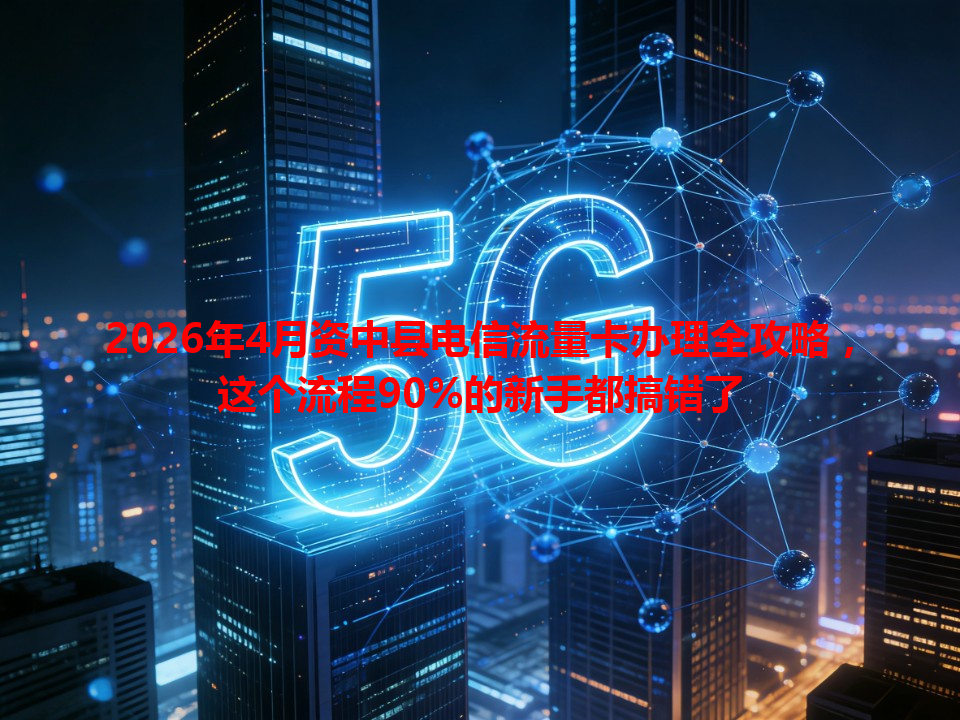 2026年4月资中县电信流量卡办理全攻略，这个流程90%的新手都搞错了