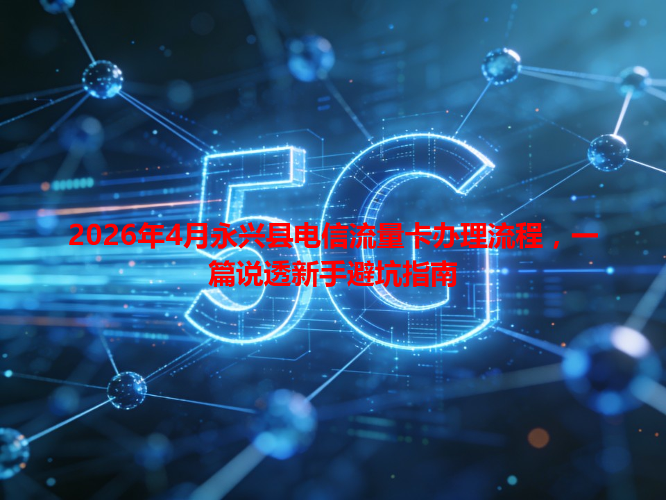 2026年4月永兴县电信流量卡办理流程，一篇说透新手避坑指南