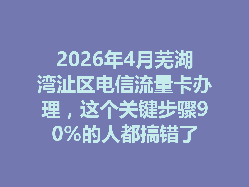 2026年4月芜湖湾沚区电信流量卡办理，这个关键步骤90%的人都搞错了