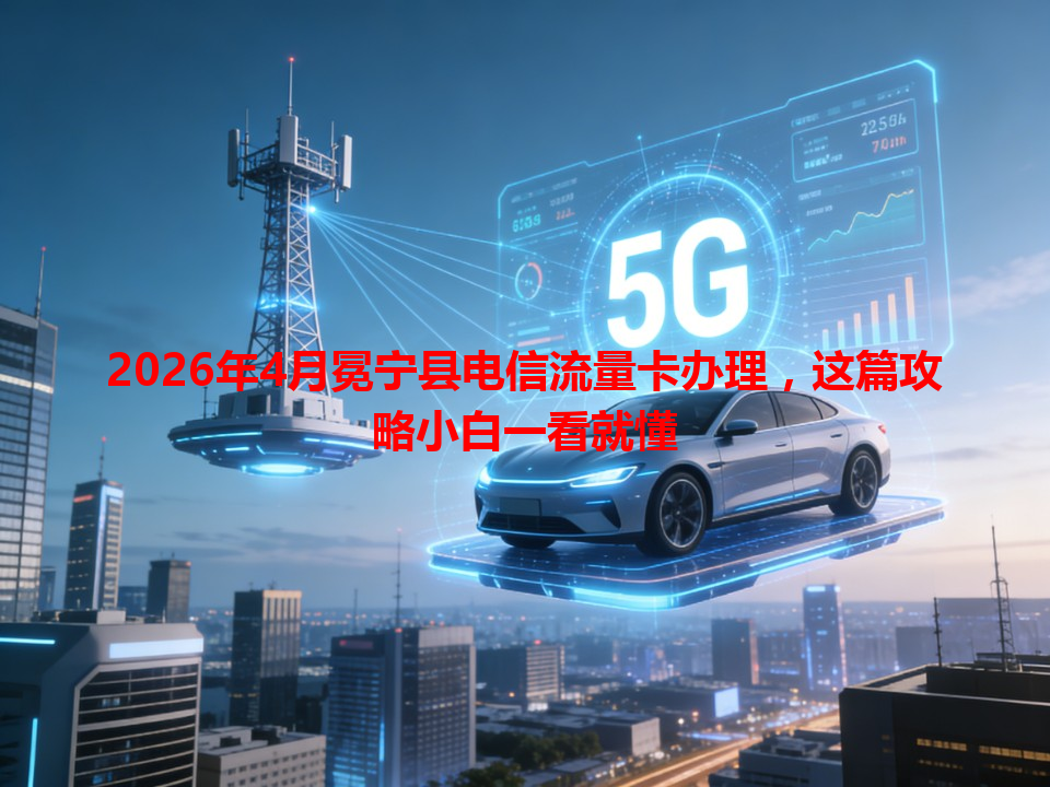 2026年4月冕宁县电信流量卡办理，这篇攻略小白一看就懂