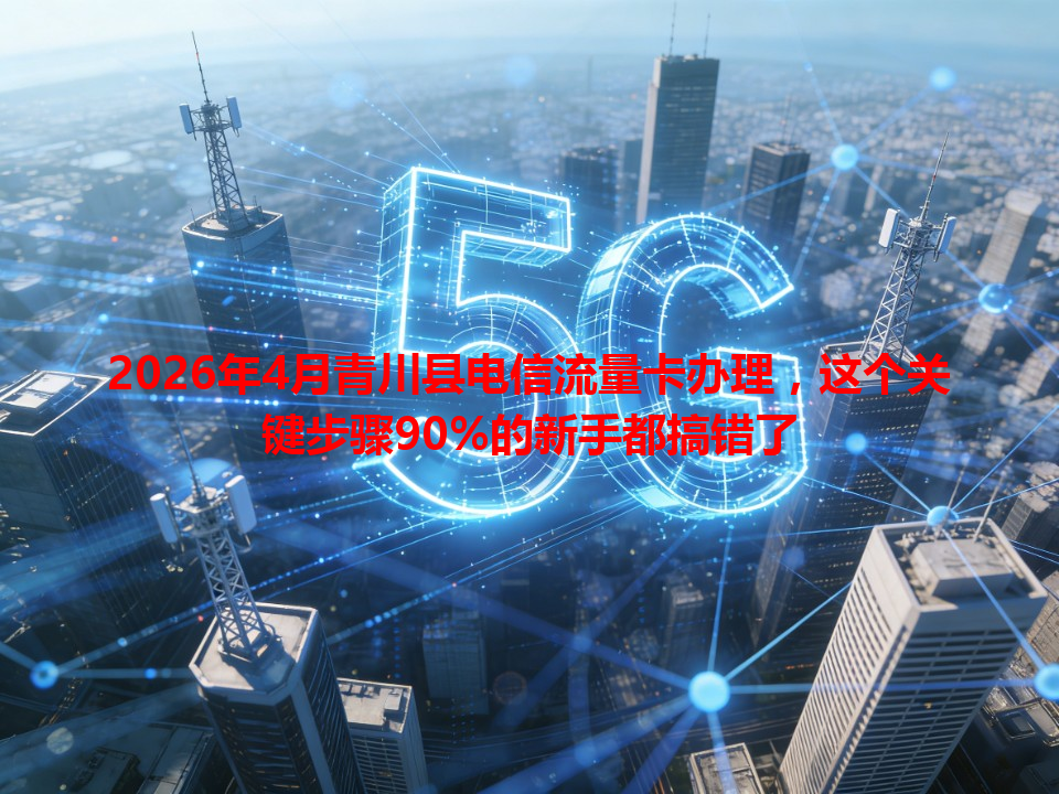 2026年4月青川县电信流量卡办理，这个关键步骤90%的新手都搞错了