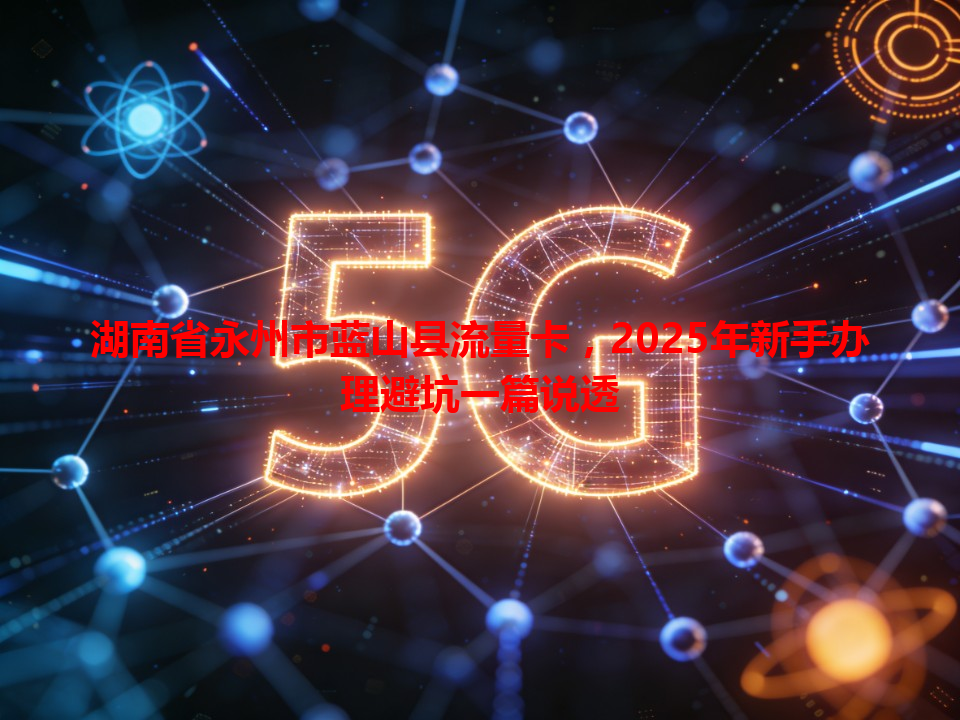 湖南省永州市蓝山县流量卡，2025年新手办理避坑一篇说透